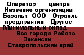 Оператор Call-центра › Название организации ­ Базальт, ООО › Отрасль предприятия ­ Другое › Минимальный оклад ­ 22 000 - Все города Работа » Вакансии   . Ставропольский край